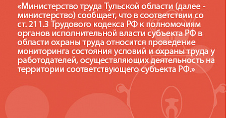 Министерство труда Тульской области (далее - министерство) сообщает, что в соответствии со ст. 211.3 Трудового кодекса РФ к полномочиям органов исполнительной власти субъекта РФ в области охраны труда относится проведение мониторинга состояния условий и о